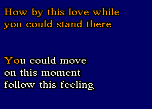 How by this love while
you could stand there

You could move
on this moment
follow this feeling