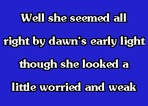 Well she seemed all
right by dawn's early light
though she looked a

little worried and weak