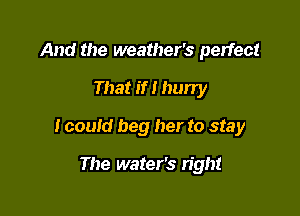 And the weather's perfect

That if I hurry

I could beg her to stay

The water's right