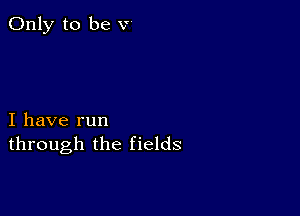 Only to be v

I have run
through the fields