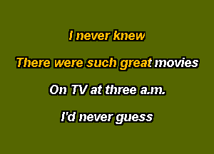 I never knew
There were such great movies

01) TV at three am.

I'd never guess