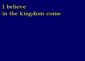 I believe
in the kingdom come