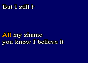 But I still 1

All my shame
you know I believe it