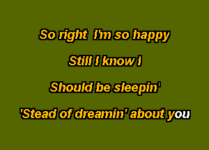 So right Im so happy
Still I know!

Should be sleepin'

'Stead of dreamin' about you