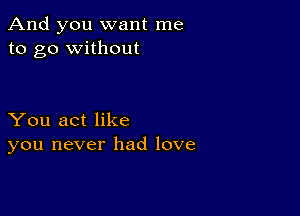 And you want me
to go without

You act like
you never had love