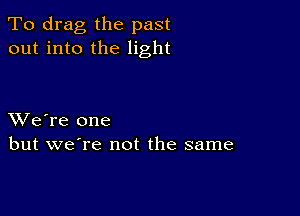 To drag the past
out into the light

XVe're one
but we're not the same