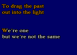 To drag the past
out into the light

XVe're one
but we're not the same