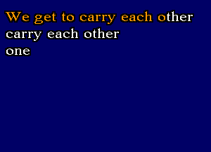 We get to carry each other
carry each other
one