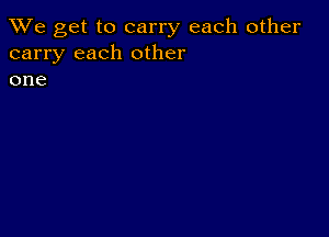 We get to carry each other
carry each other
one