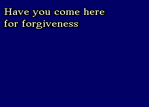 Have you come here
for forgiveness