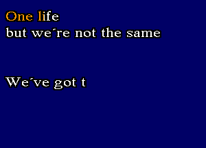 One life
but we're not the same

XVe've got t