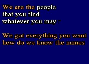 We are the people
that you find
whatever you may

We got everything you want
how do we know the names