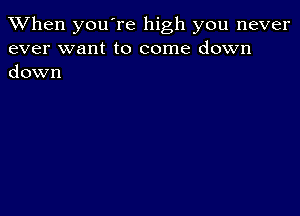 When you're high you never
ever want to come down
down