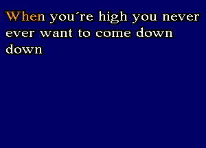 When you're high you never
ever want to come down
down