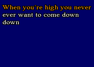 When you're high you never
ever want to come down
down