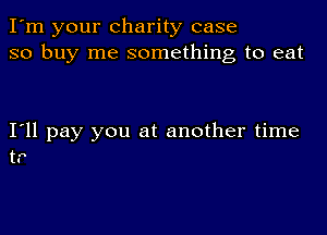 I'm your charity case
so buy me something to eat

I'll pay you at another time
tr