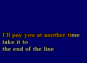 I11 pay you at another time
take it to

the end of the line