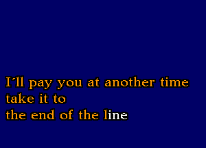 I11 pay you at another time
take it to

the end of the line