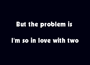 But the problem is

I'm so in love with two