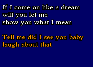 If I come on like a dream

will you let me
show you what I mean

Tell me did I see you baby
laugh about that