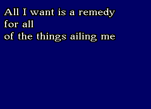 All I want is a remedy
for all

of the things ailing me