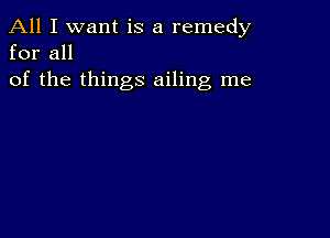 All I want is a remedy
for all

of the things ailing me