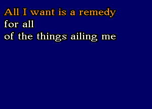 All I want is a remedy
for all

of the things ailing me