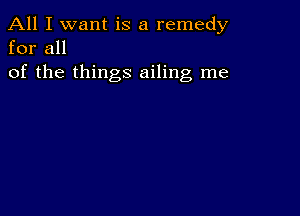 All I want is a remedy
for all

of the things ailing me