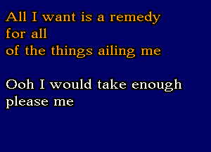 All I want is a remedy
for all

of the things ailing me

Ooh I would take enough
please me