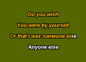 Do you wish
You were by yourself

Or that I was someone eise

Anyone else