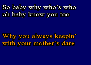 So baby Why Who's who
oh baby know you too

Why you always keepin'
with your mother's dare