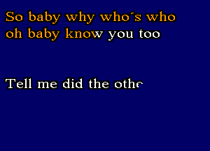 So baby why whds Who
oh baby know you too

Tell me did the otho