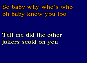 So baby why whds Who
oh baby know you too

Tell me did the other
jokers scold on you