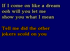 If I come on like a dream
ooh Will you let me
show you what I mean

Tell me did the other
jokers scold on you