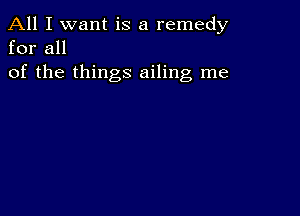 All I want is a remedy
for all

of the things ailing me