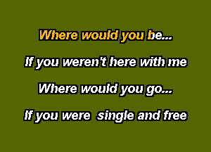 Where would you be...
If you were? here with me

Where would you go...

If you were single and free