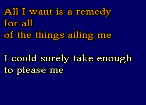 All I want is a remedy
for all

of the things ailing me

I could surely take enough
to please me