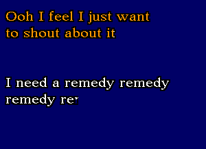 Ooh I feel I just want
to shout about it

I need a remedy remedy
remedy re'