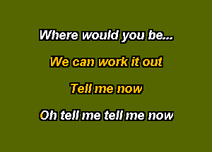 Where would you be...

We can work it out
Tell me now

on tel! me tell me now