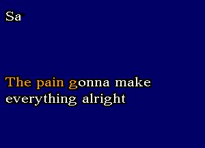 The pain gonna make
everything alright