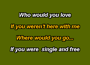 Who would you love
If you were? here with me

Where would you go...

If you were single and free