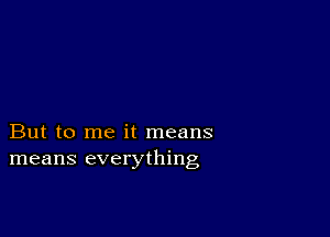 But to me it means
means everything