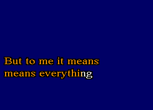 But to me it means
means everything