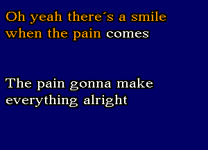 Oh yeah there's a smile
when the pain comes

The pain gonna make
everything alright