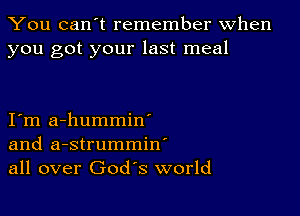 You can't remember When
you got your last meal

I m a-hummin'
and a-strummin'
all over God's world