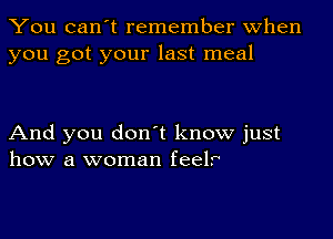 You can't remember when
you got your last meal

And you don't know just
how a woman feelr'