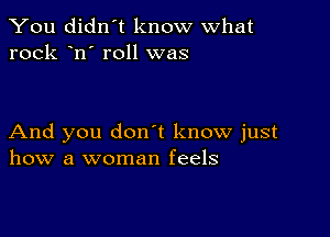 You didn't know what
rock n' roll was

And you don t know just
how a woman feels