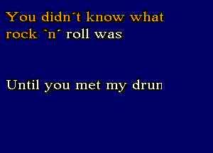 You didn't know what
rock n' roll was

Until you met my drun