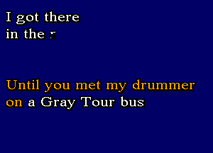 I got there
in the .'

Until you met my drummer
on a Gray Tour bus