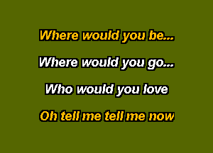 Where would you be...

Where would you go...

Who would you love

on tell me tell me now
